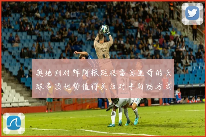 奥地利对阵阿根廷格雷戈里奇的头球争顶优势值得关注对手盯防方式