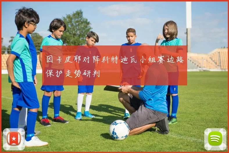 因卡皮耶对阵科特迪瓦小组赛边路保护走势研判