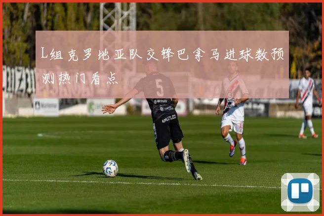 L组克罗地亚队交锋巴拿马进球数预测热门看点