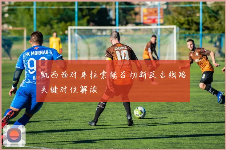 凯西面对库拉索能否切断反击线路关键对位解读