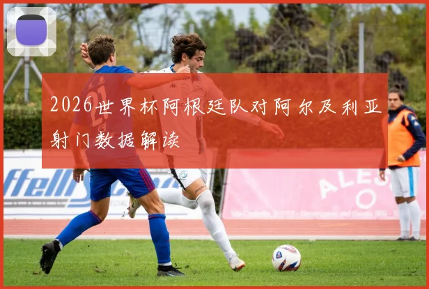 2026世界杯阿根廷队对阿尔及利亚射门数据解读